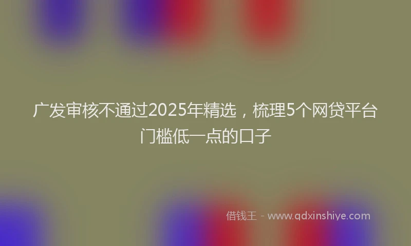 广发审核不通过2025年精选，梳理5个网贷平台门槛低一点的口子