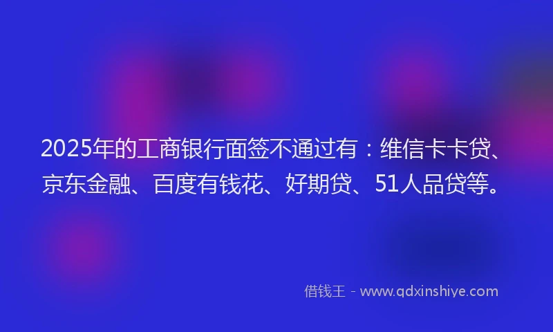 2025年的工商银行面签不通过有：维信卡卡贷、京东金融、百度有钱花、好期贷、51人品贷等。