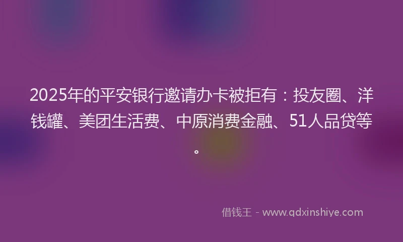 2025年的平安银行邀请办卡被拒有：投友圈、洋钱罐、美团生活费、中原消费金融、51人品贷等。