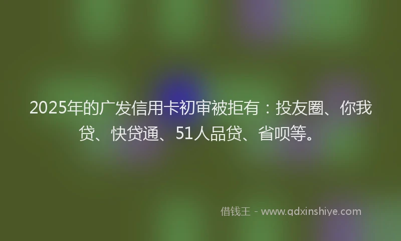 2025年的广发信用卡初审被拒有：投友圈、你我贷、快贷通、51人品贷、省呗等。