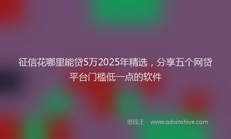 征信花哪里能贷5万2025年精选，分享五个网贷平台门槛低一点的软件
