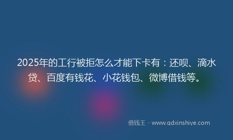 2025年的工行被拒怎么才能下卡有：还呗、滴水贷、百度有钱花、小花钱包、微博借钱等。