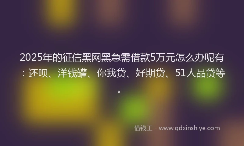 2025年的征信黑网黑急需借款5万元怎么办呢有：还呗、洋钱罐、你我贷、好期贷、51人品贷等。