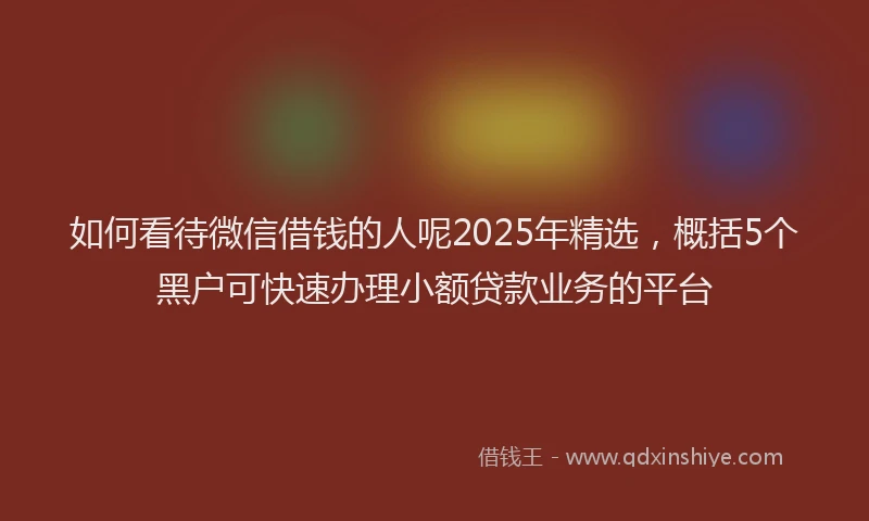 如何看待微信借钱的人呢2025年精选，概括5个黑户可快速办理小额贷款业务的平台
