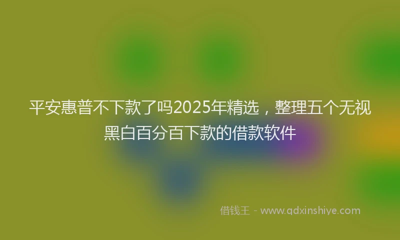 平安惠普不下款了吗2025年精选，整理五个无视黑白百分百下款的借款软件