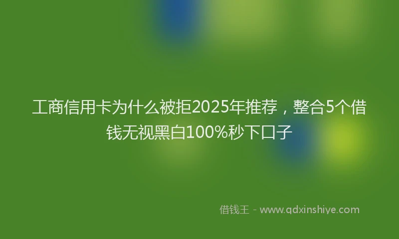 工商信用卡为什么被拒2025年推荐，整合5个借钱无视黑白100%秒下口子