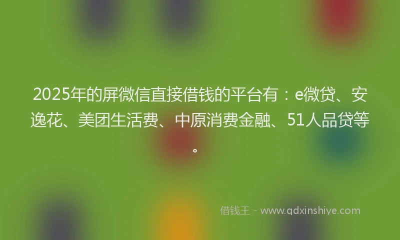 2025年的屏微信直接借钱的平台有：e微贷、安逸花、美团生活费、中原消费金融、51人品贷等。