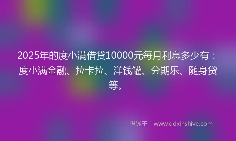 2025年的度小满借贷10000元每月利息多少有：度小满金融、拉卡拉、洋钱罐、分期乐、随身贷等。