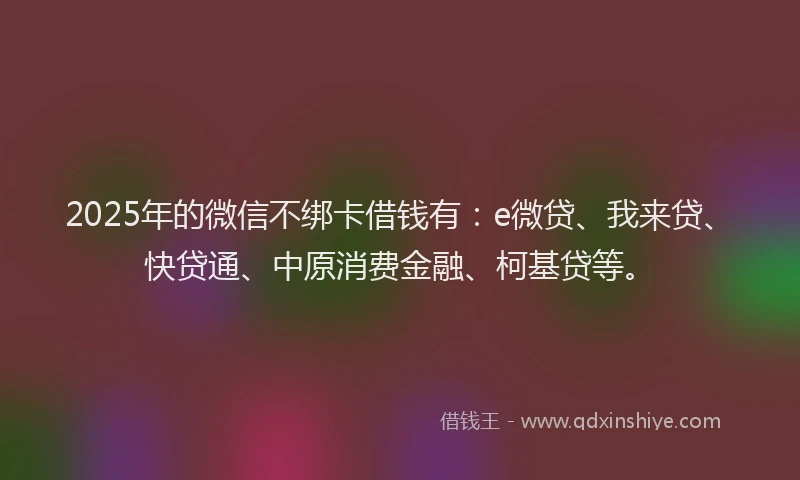 2025年的微信不绑卡借钱有：e微贷、我来贷、快贷通、中原消费金融、柯基贷等。