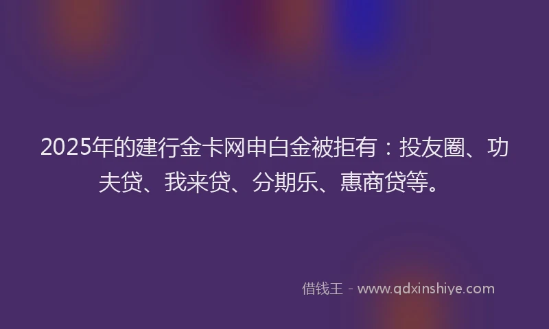 2025年的建行金卡网申白金被拒有：投友圈、功夫贷、我来贷、分期乐、惠商贷等。