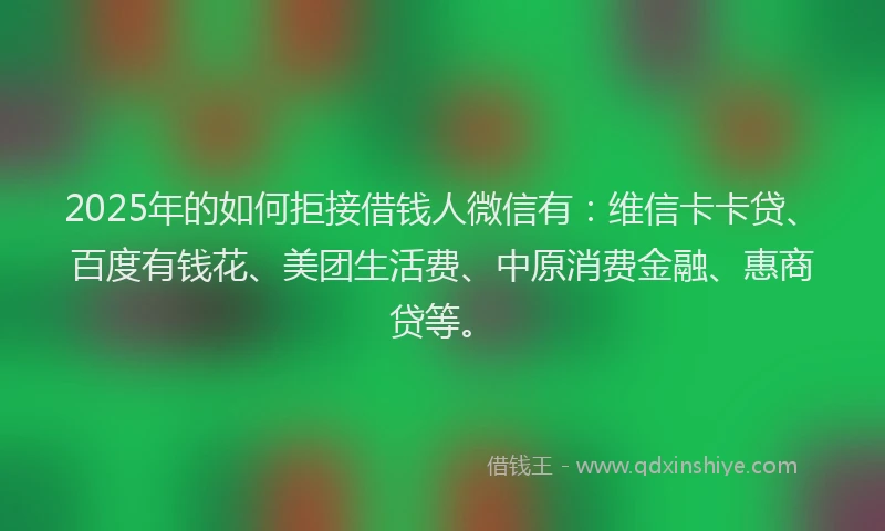 2025年的如何拒接借钱人微信有：维信卡卡贷、百度有钱花、美团生活费、中原消费金融、惠商贷等。
