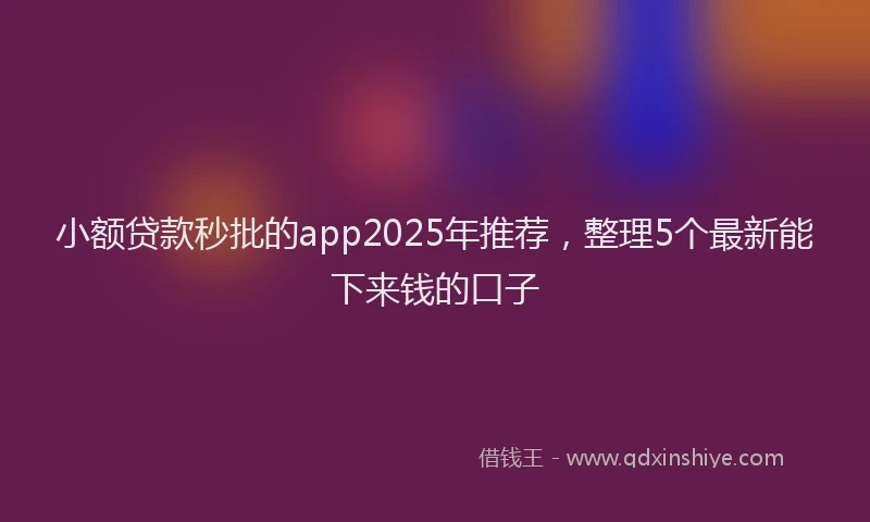 小额贷款秒批的app2025年推荐，整理5个最新能下来钱的口子