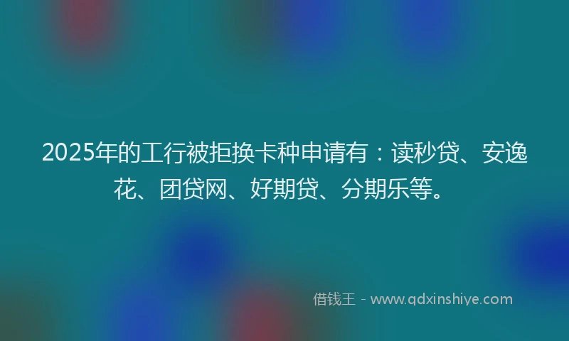 2025年的工行被拒换卡种申请有：读秒贷、安逸花、团贷网、好期贷、分期乐等。
