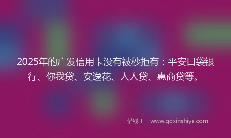 2025年的广发信用卡没有被秒拒有：平安口袋银行、你我贷、安逸花、人人贷、惠商贷等。
