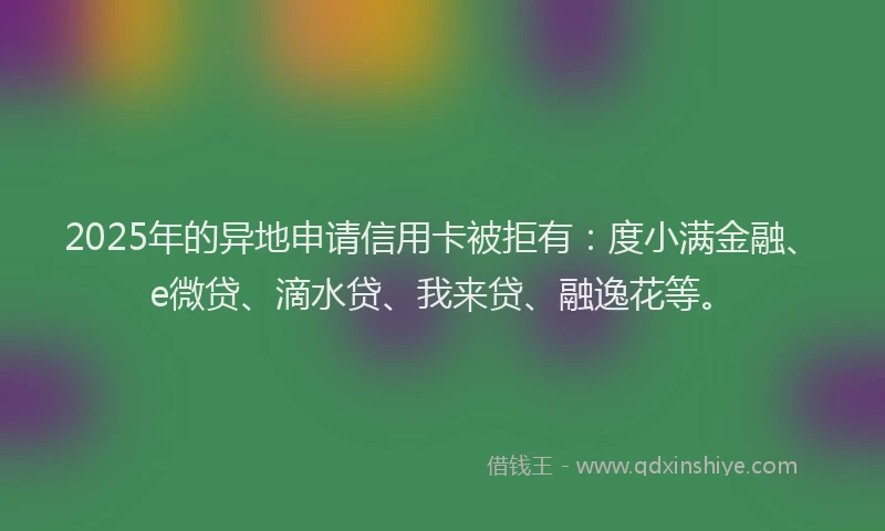 2025年的异地申请信用卡被拒有：度小满金融、e微贷、滴水贷、我来贷、融逸花等。