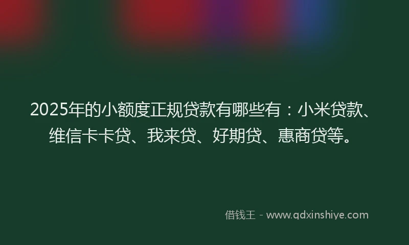 2025年的小额度正规贷款有哪些有：小米贷款、维信卡卡贷、我来贷、好期贷、惠商贷等。