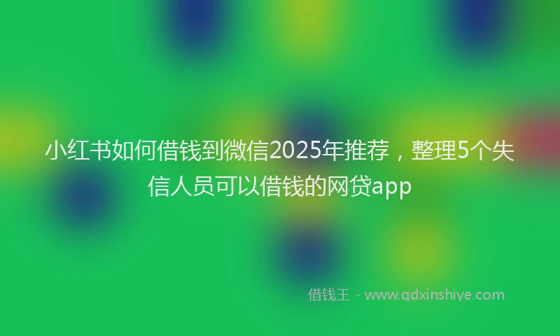 小红书如何借钱到微信2025年推荐，整理5个失信人员可以借钱的网贷app