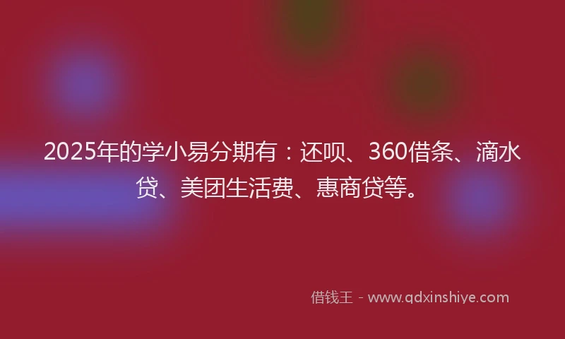 2025年的学小易分期有：还呗、360借条、滴水贷、美团生活费、惠商贷等。
