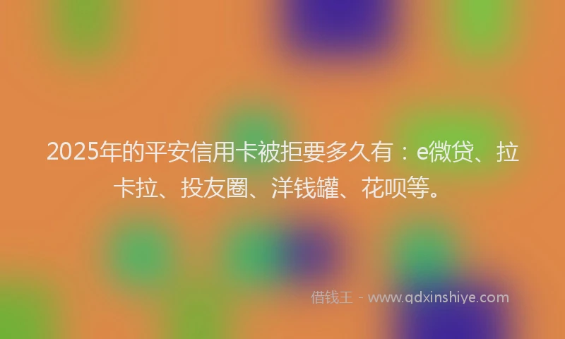 2025年的平安信用卡被拒要多久有：e微贷、拉卡拉、投友圈、洋钱罐、花呗等。