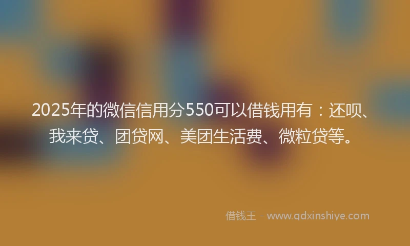 2025年的微信信用分550可以借钱用有：还呗、我来贷、团贷网、美团生活费、微粒贷等。
