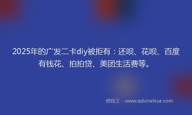 2025年的广发二卡diy被拒有：还呗、花呗、百度有钱花、拍拍贷、美团生活费等。