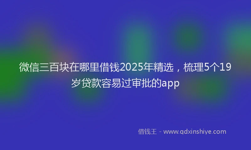 微信三百块在哪里借钱2025年精选，梳理5个19岁贷款容易过审批的app