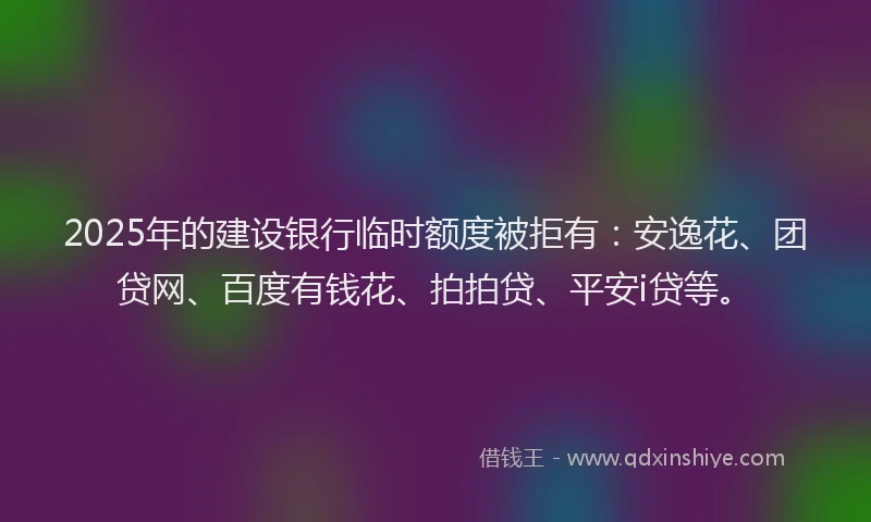 2025年的建设银行临时额度被拒有：安逸花、团贷网、百度有钱花、拍拍贷、平安i贷等。