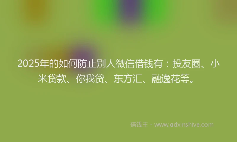 2025年的如何防止别人微信借钱有：投友圈、小米贷款、你我贷、东方汇、融逸花等。