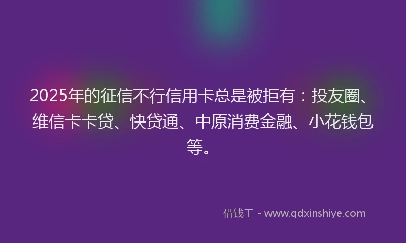 2025年的征信不行信用卡总是被拒有：投友圈、维信卡卡贷、快贷通、中原消费金融、小花钱包等。