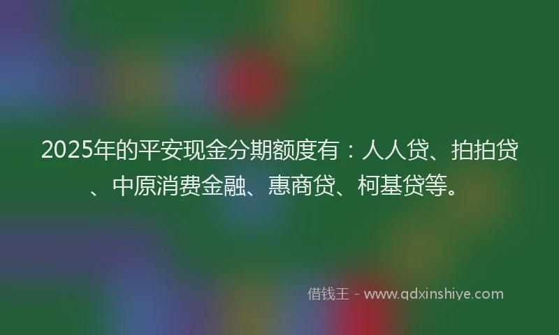2025年的平安现金分期额度有:人人贷、拍拍贷、中原消费金融、惠商贷、柯基贷等。