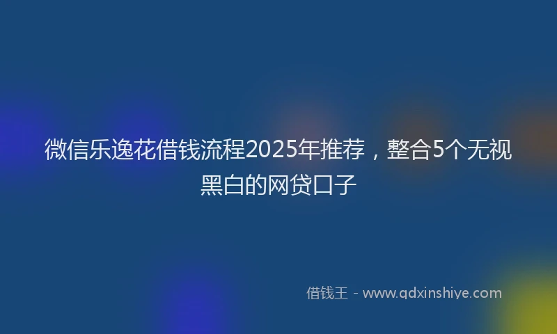 微信乐逸花借钱流程2025年推荐，整合5个无视黑白的网贷口子
