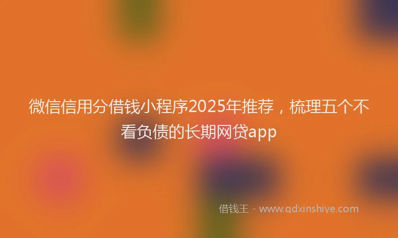 微信信用分借钱小程序2025年推荐，梳理五个不看负债的长期网贷app