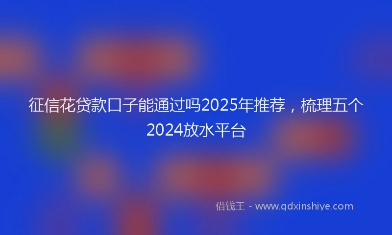 征信花贷款口子能通过吗2025年推荐，梳理五个2024放水平台