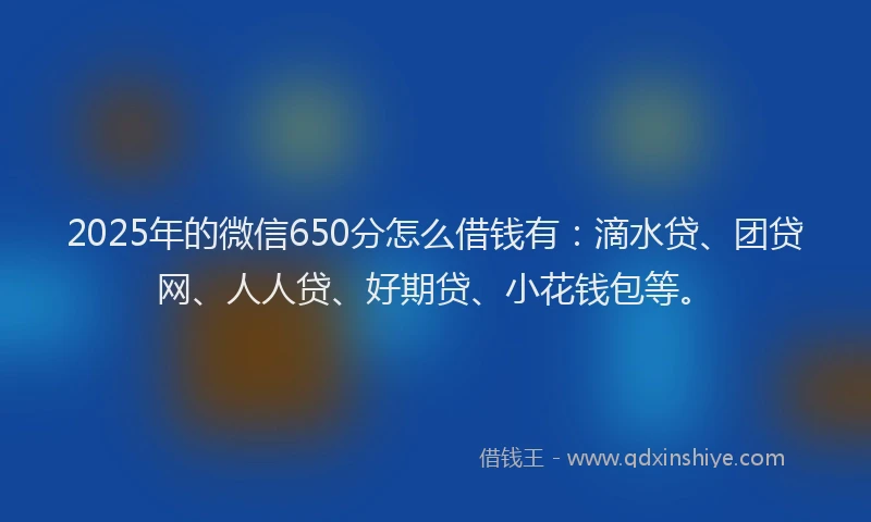2025年的微信650分怎么借钱有：滴水贷、团贷网、人人贷、好期贷、小花钱包等。