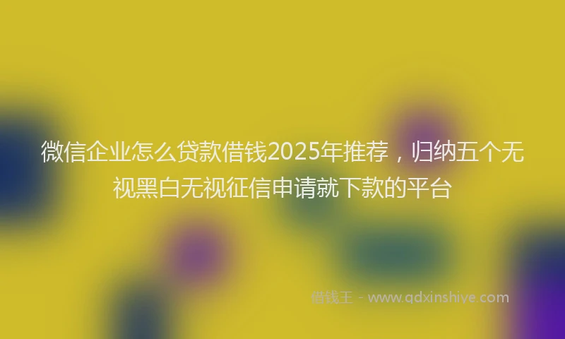 微信企业怎么贷款借钱2025年推荐，归纳五个无视黑白无视征信申请就下款的平台