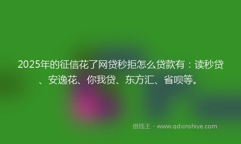 2025年的征信花了网贷秒拒怎么贷款有：读秒贷、安逸花、你我贷、东方汇、省呗等。
