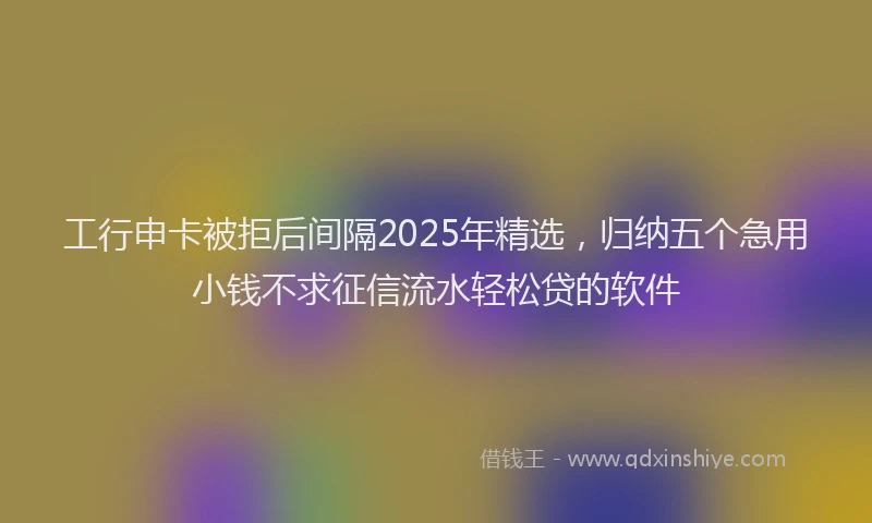 工行申卡被拒后间隔2025年精选，归纳五个急用小钱不求征信流水轻松贷的软件