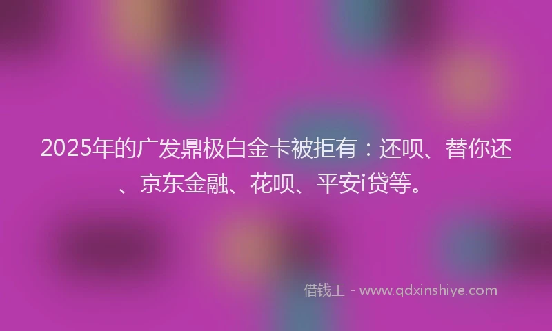 2025年的广发鼎极白金卡被拒有：还呗、替你还、京东金融、花呗、平安i贷等。