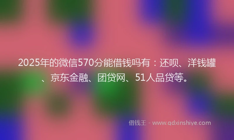 2025年的微信570分能借钱吗有：还呗、洋钱罐、京东金融、团贷网、51人品贷等。