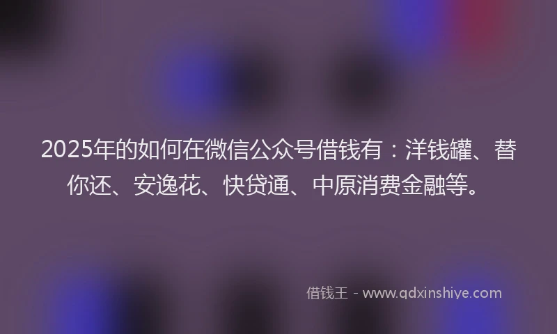2025年的如何在微信公众号借钱有：洋钱罐、替你还、安逸花、快贷通、中原消费金融等。