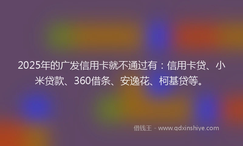 2025年的广发信用卡就不通过有：信用卡贷、小米贷款、360借条、安逸花、柯基贷等。