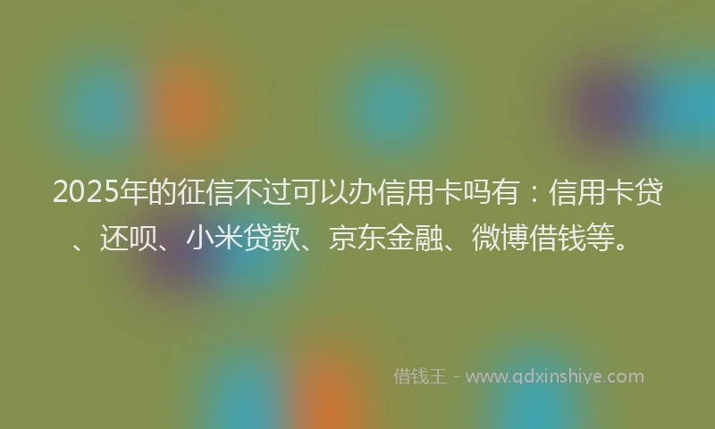 2025年的征信不过可以办信用卡吗有：信用卡贷、还呗、小米贷款、京东金融、微博借钱等。