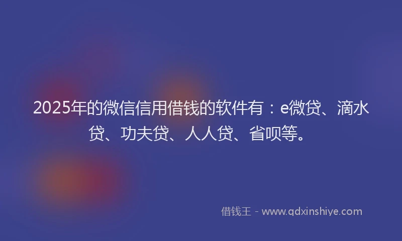 2025年的微信信用借钱的软件有：e微贷、滴水贷、功夫贷、人人贷、省呗等。