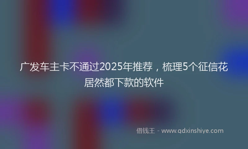 广发车主卡不通过2025年推荐，梳理5个征信花居然都下款的软件