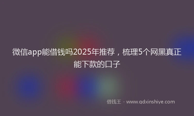 微信app能借钱吗2025年推荐，梳理5个网黑真正能下款的口子