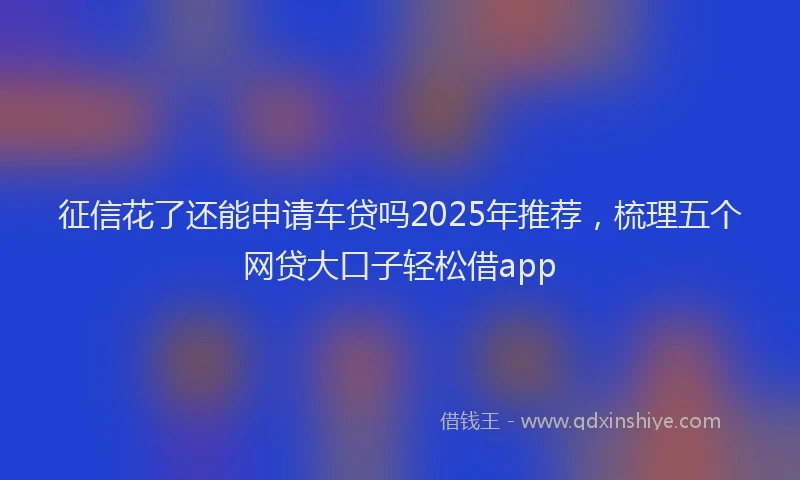 征信花了还能申请车贷吗2025年推荐，梳理五个网贷大口子轻松借app