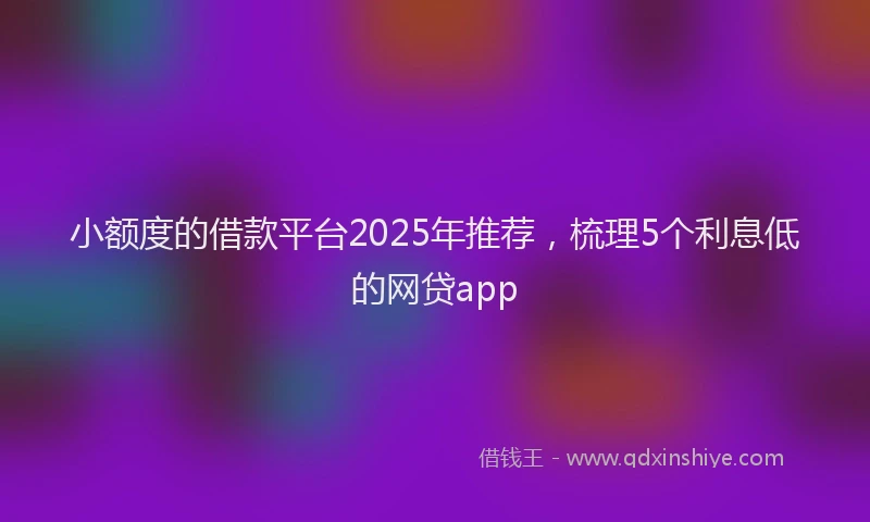 小额度的借款平台2025年推荐，梳理5个利息低的网贷app