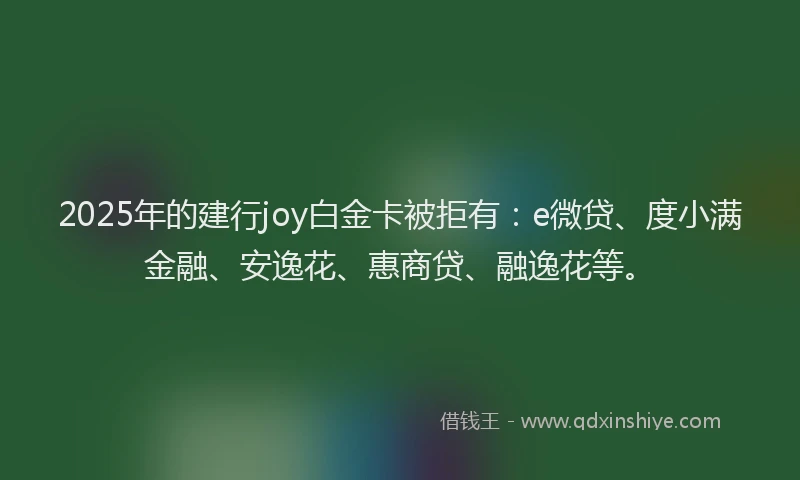 2025年的建行joy白金卡被拒有：e微贷、度小满金融、安逸花、惠商贷、融逸花等。