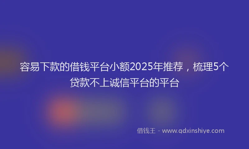 容易下款的借钱平台小额2025年推荐，梳理5个贷款不上诚信平台的平台