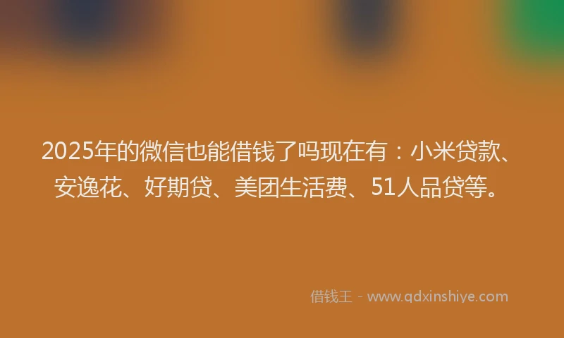 2025年的微信也能借钱了吗现在有：小米贷款、安逸花、好期贷、美团生活费、51人品贷等。